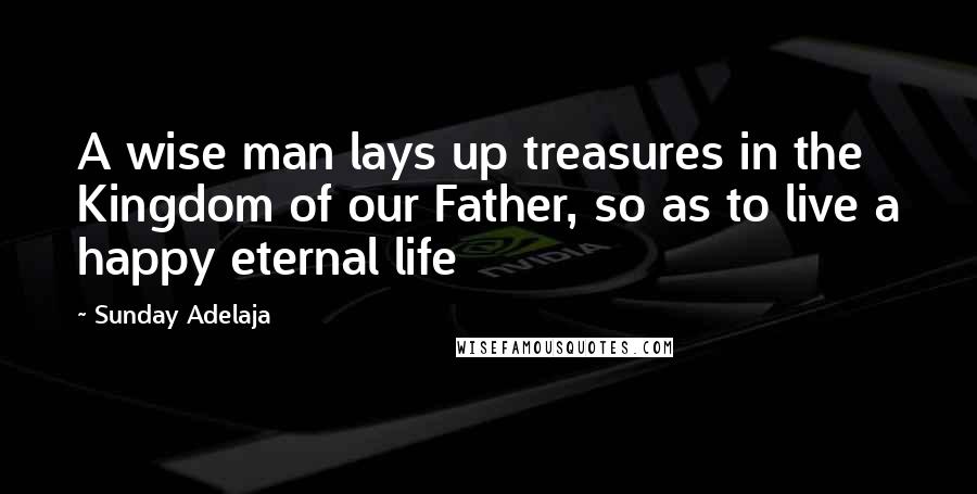 Sunday Adelaja Quotes: A wise man lays up treasures in the Kingdom of our Father, so as to live a happy eternal life