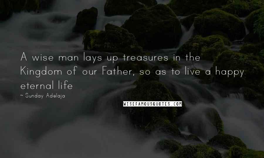 Sunday Adelaja Quotes: A wise man lays up treasures in the Kingdom of our Father, so as to live a happy eternal life