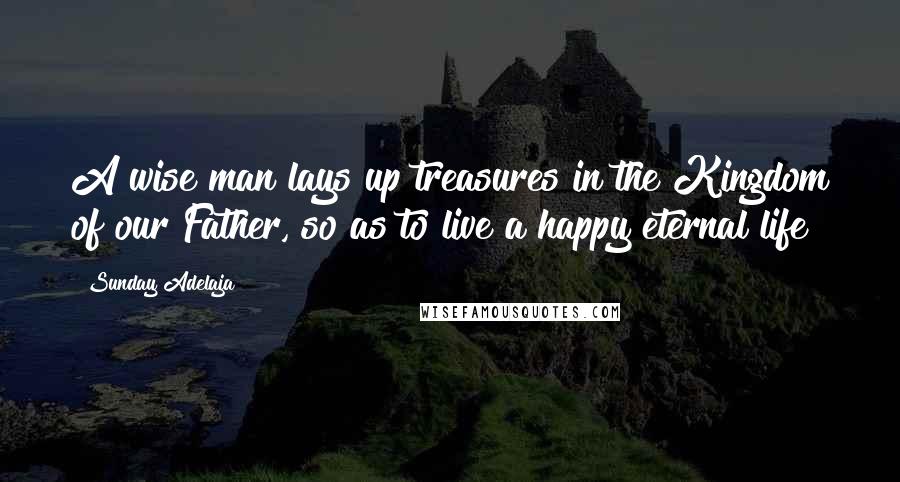 Sunday Adelaja Quotes: A wise man lays up treasures in the Kingdom of our Father, so as to live a happy eternal life