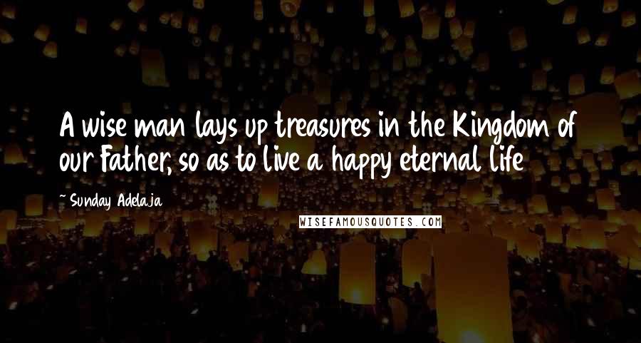 Sunday Adelaja Quotes: A wise man lays up treasures in the Kingdom of our Father, so as to live a happy eternal life