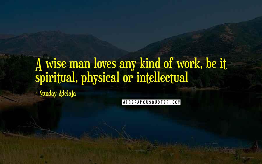 Sunday Adelaja Quotes: A wise man loves any kind of work, be it spiritual, physical or intellectual