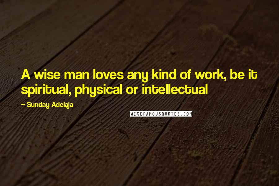 Sunday Adelaja Quotes: A wise man loves any kind of work, be it spiritual, physical or intellectual