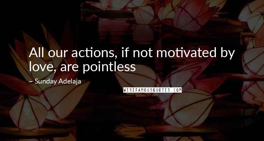 Sunday Adelaja Quotes: All our actions, if not motivated by love, are pointless