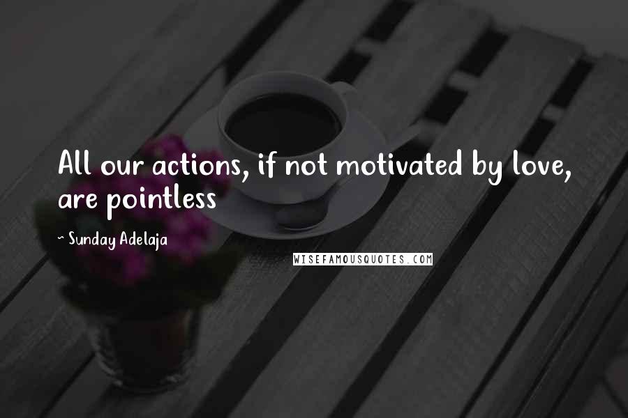 Sunday Adelaja Quotes: All our actions, if not motivated by love, are pointless