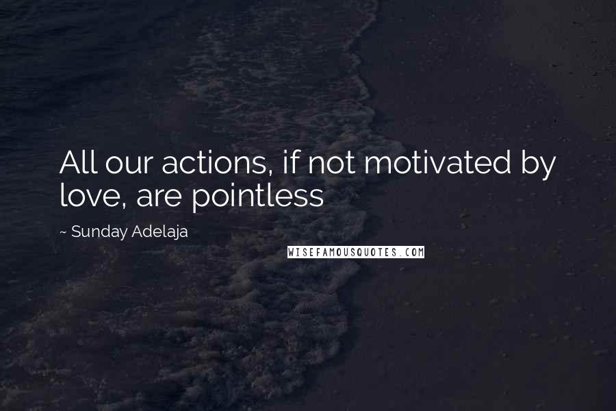 Sunday Adelaja Quotes: All our actions, if not motivated by love, are pointless