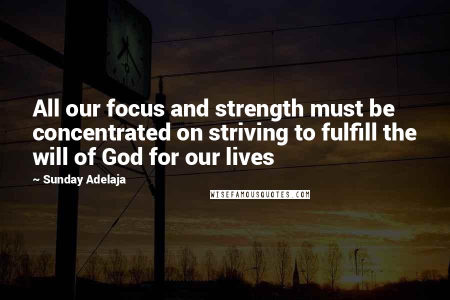 Sunday Adelaja Quotes: All our focus and strength must be concentrated on striving to fulfill the will of God for our lives