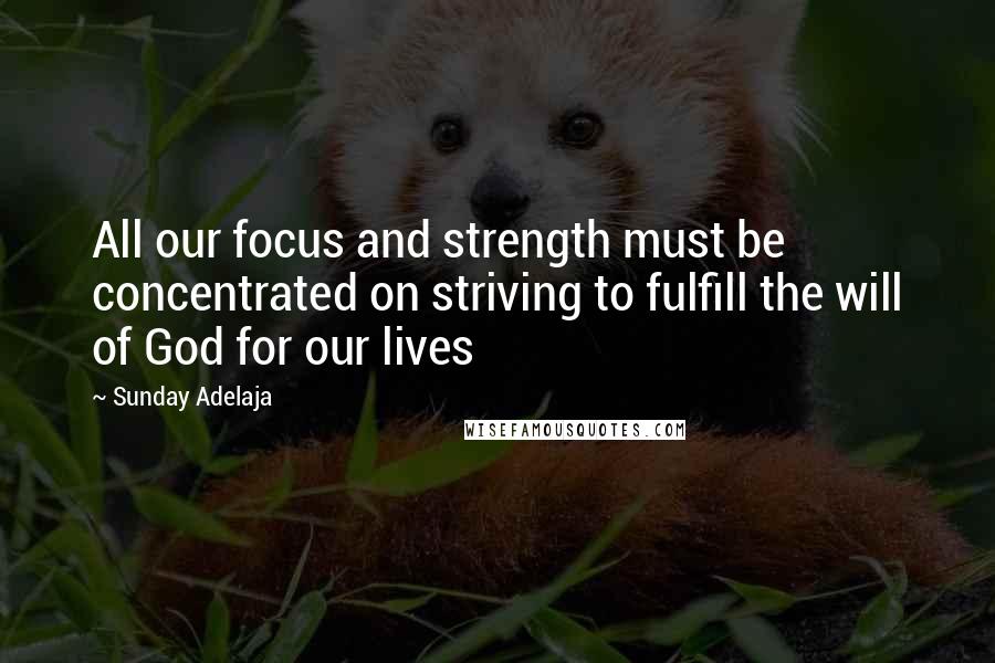 Sunday Adelaja Quotes: All our focus and strength must be concentrated on striving to fulfill the will of God for our lives