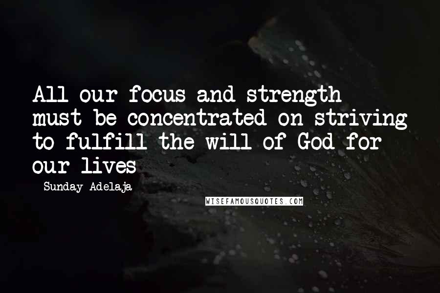 Sunday Adelaja Quotes: All our focus and strength must be concentrated on striving to fulfill the will of God for our lives