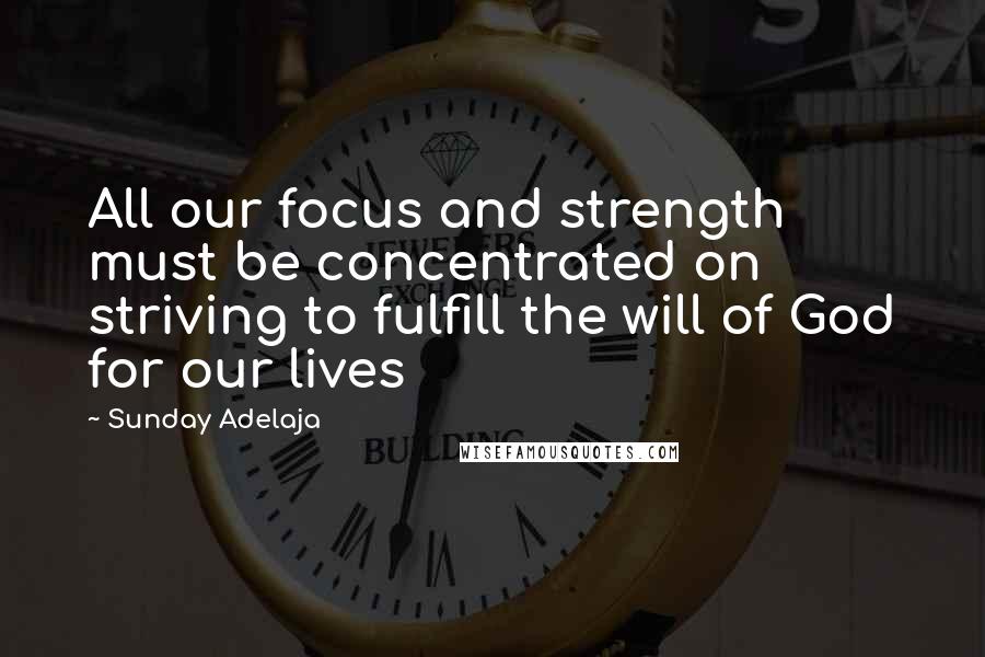 Sunday Adelaja Quotes: All our focus and strength must be concentrated on striving to fulfill the will of God for our lives