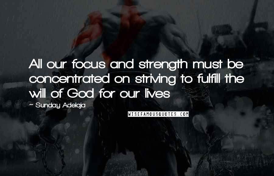 Sunday Adelaja Quotes: All our focus and strength must be concentrated on striving to fulfill the will of God for our lives