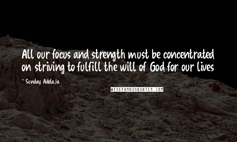 Sunday Adelaja Quotes: All our focus and strength must be concentrated on striving to fulfill the will of God for our lives