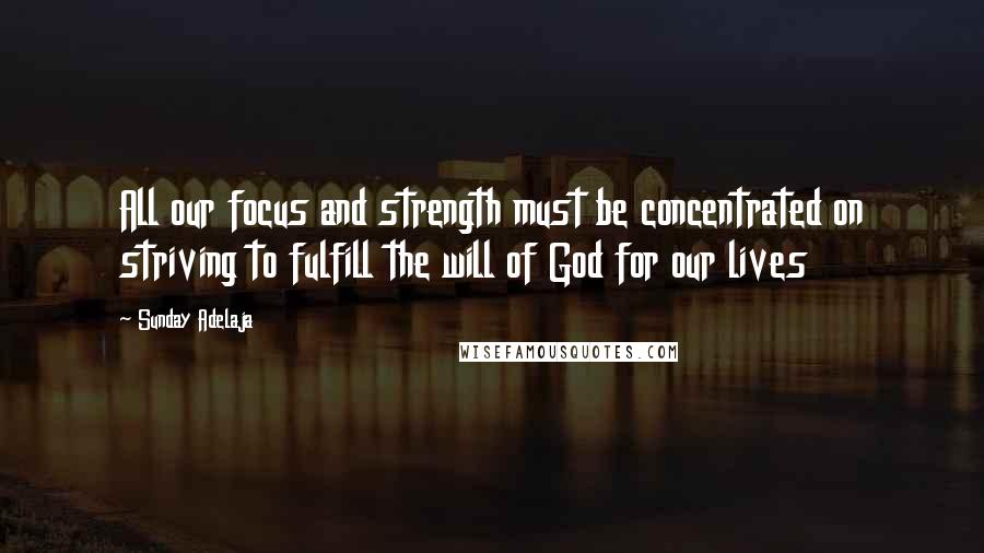 Sunday Adelaja Quotes: All our focus and strength must be concentrated on striving to fulfill the will of God for our lives