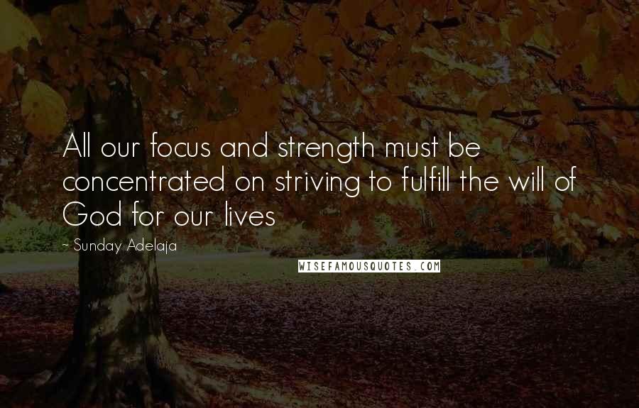 Sunday Adelaja Quotes: All our focus and strength must be concentrated on striving to fulfill the will of God for our lives