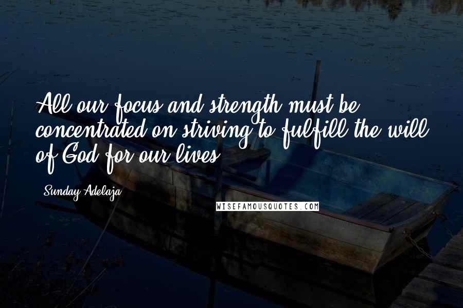 Sunday Adelaja Quotes: All our focus and strength must be concentrated on striving to fulfill the will of God for our lives