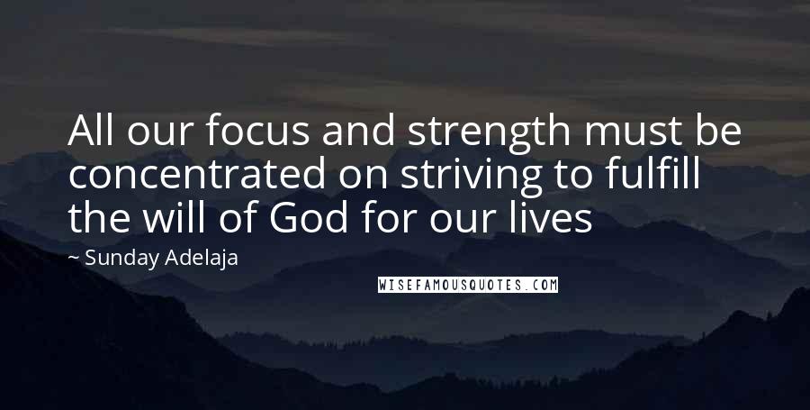 Sunday Adelaja Quotes: All our focus and strength must be concentrated on striving to fulfill the will of God for our lives