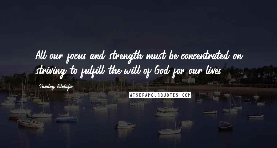 Sunday Adelaja Quotes: All our focus and strength must be concentrated on striving to fulfill the will of God for our lives