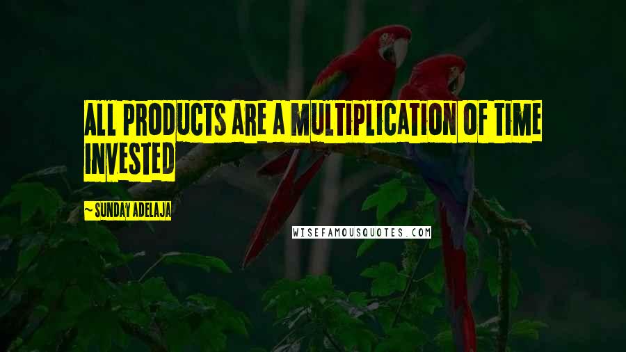 Sunday Adelaja Quotes: All products are a multiplication of time invested