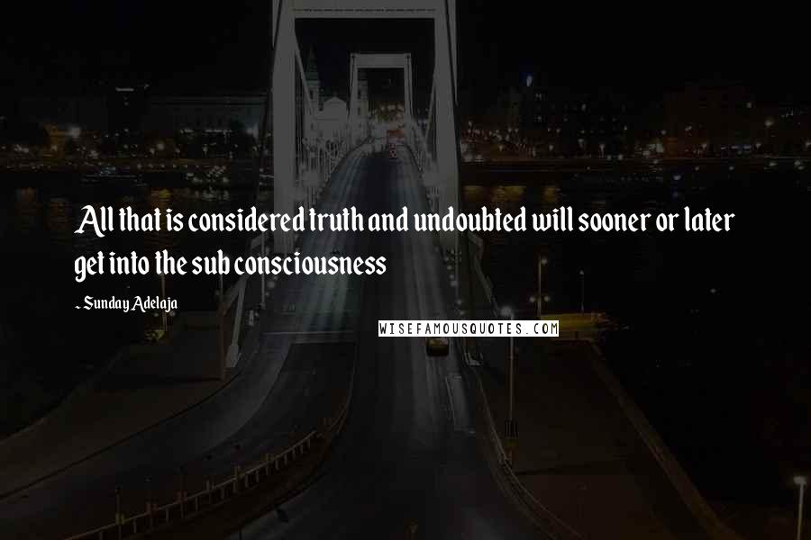 Sunday Adelaja Quotes: All that is considered truth and undoubted will sooner or later get into the sub consciousness