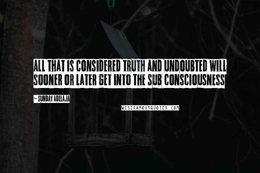 Sunday Adelaja Quotes: All that is considered truth and undoubted will sooner or later get into the sub consciousness