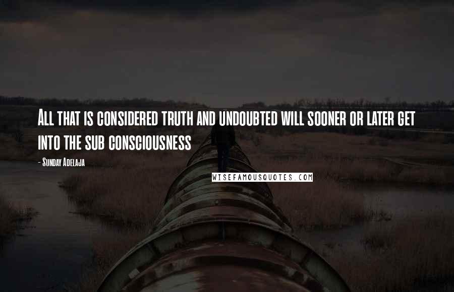 Sunday Adelaja Quotes: All that is considered truth and undoubted will sooner or later get into the sub consciousness