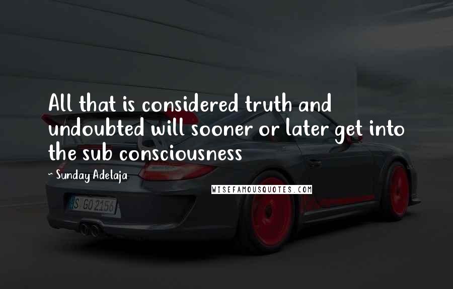 Sunday Adelaja Quotes: All that is considered truth and undoubted will sooner or later get into the sub consciousness