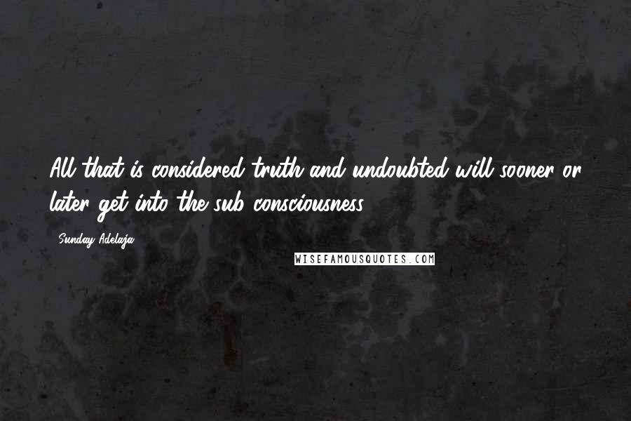 Sunday Adelaja Quotes: All that is considered truth and undoubted will sooner or later get into the sub consciousness