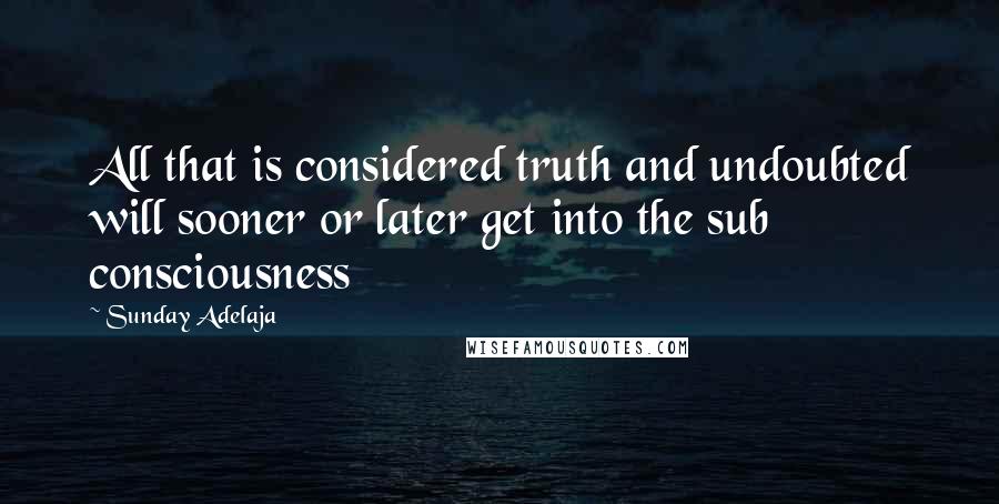 Sunday Adelaja Quotes: All that is considered truth and undoubted will sooner or later get into the sub consciousness