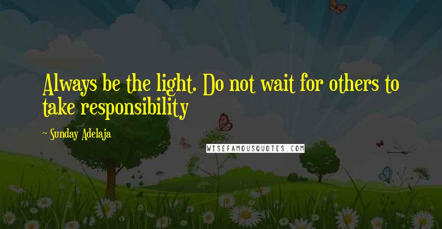 Sunday Adelaja Quotes: Always be the light. Do not wait for others to take responsibility