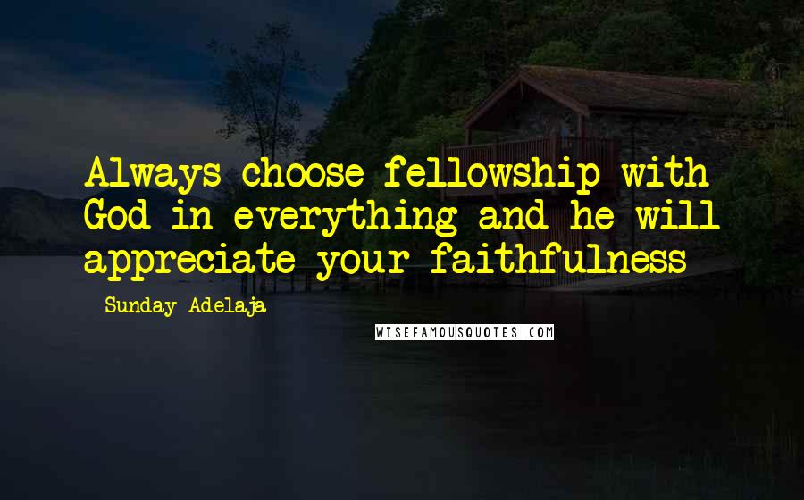 Sunday Adelaja Quotes: Always choose fellowship with God in everything and he will appreciate your faithfulness
