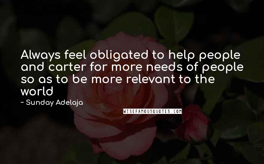 Sunday Adelaja Quotes: Always feel obligated to help people and carter for more needs of people so as to be more relevant to the world