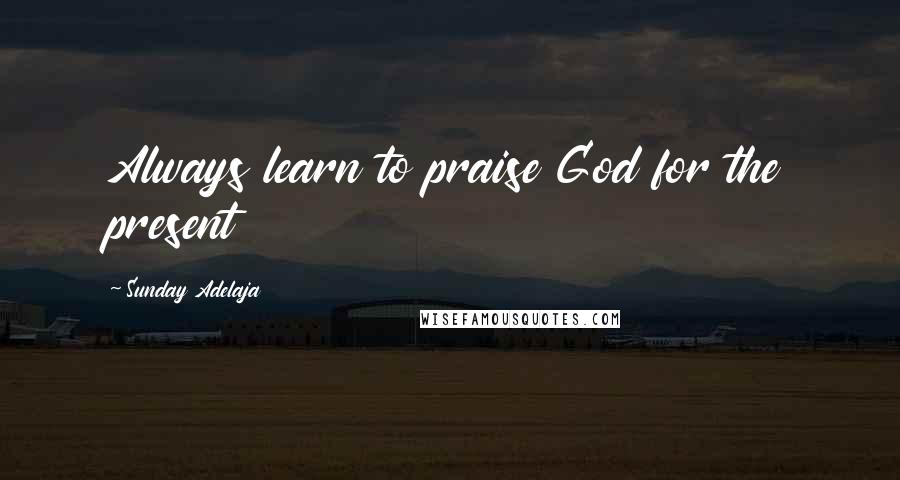 Sunday Adelaja Quotes: Always learn to praise God for the present