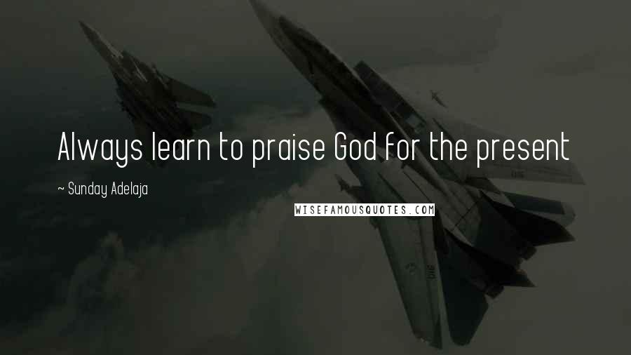 Sunday Adelaja Quotes: Always learn to praise God for the present