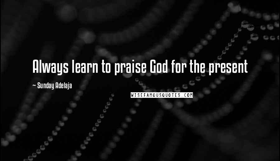 Sunday Adelaja Quotes: Always learn to praise God for the present