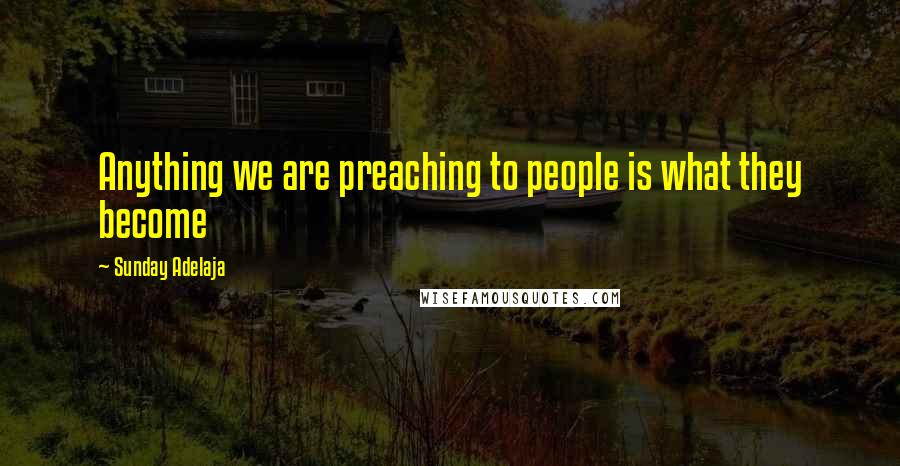 Sunday Adelaja Quotes: Anything we are preaching to people is what they become