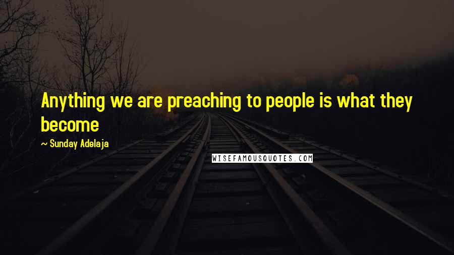 Sunday Adelaja Quotes: Anything we are preaching to people is what they become