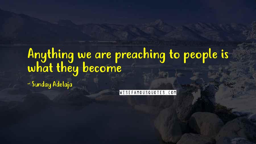 Sunday Adelaja Quotes: Anything we are preaching to people is what they become