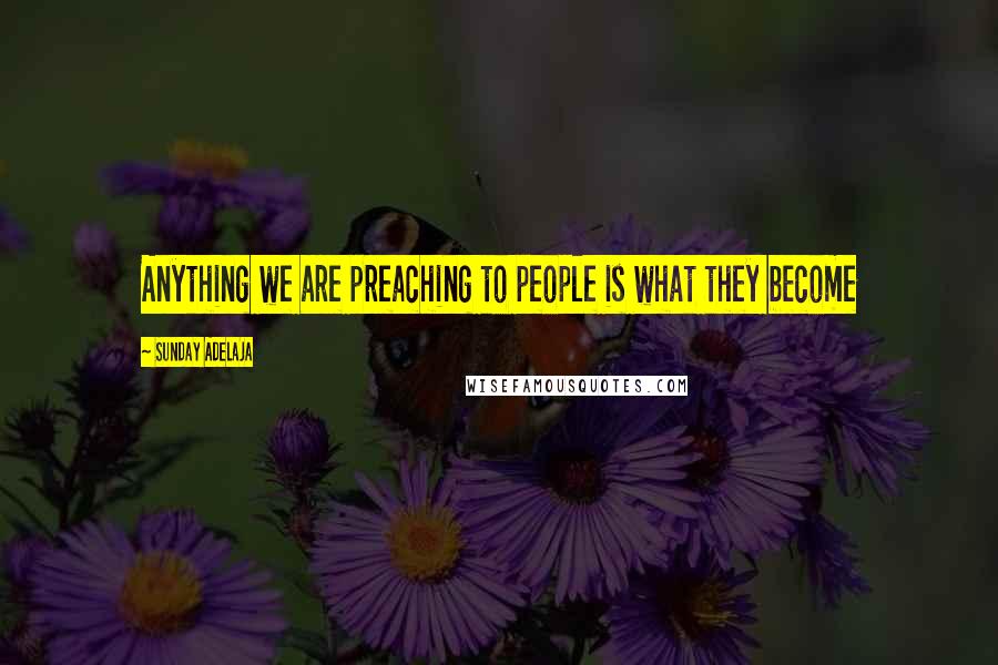 Sunday Adelaja Quotes: Anything we are preaching to people is what they become