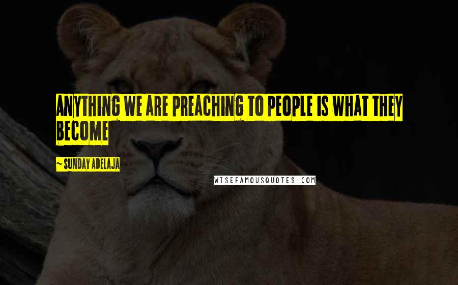 Sunday Adelaja Quotes: Anything we are preaching to people is what they become