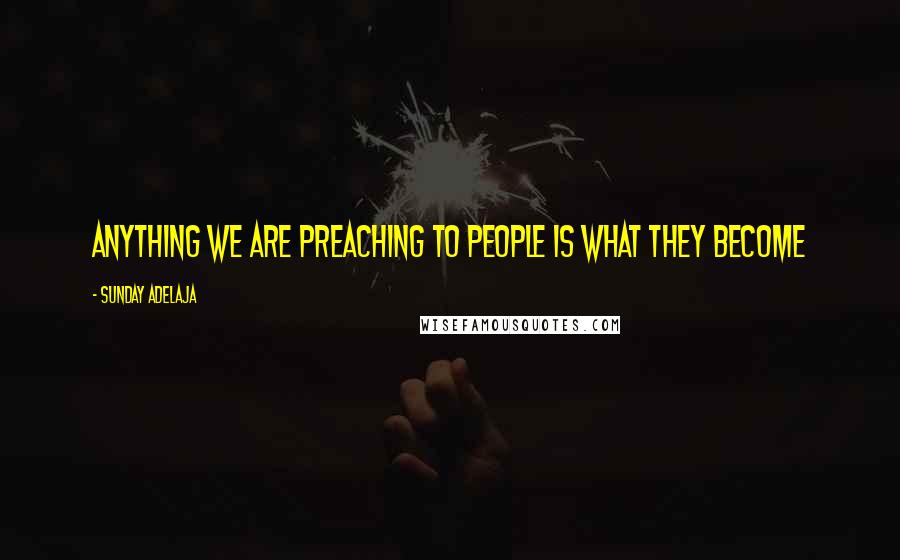 Sunday Adelaja Quotes: Anything we are preaching to people is what they become