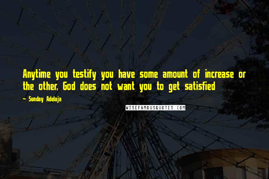 Sunday Adelaja Quotes: Anytime you testify you have some amount of increase or the other, God does not want you to get satisfied