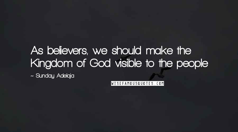 Sunday Adelaja Quotes: As believers, we should make the Kingdom of God visible to the people