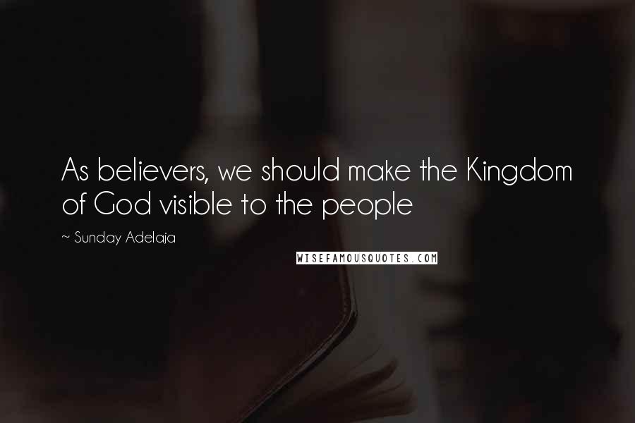 Sunday Adelaja Quotes: As believers, we should make the Kingdom of God visible to the people