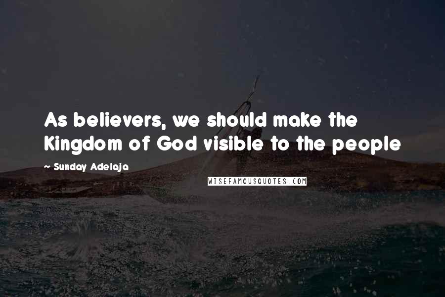 Sunday Adelaja Quotes: As believers, we should make the Kingdom of God visible to the people