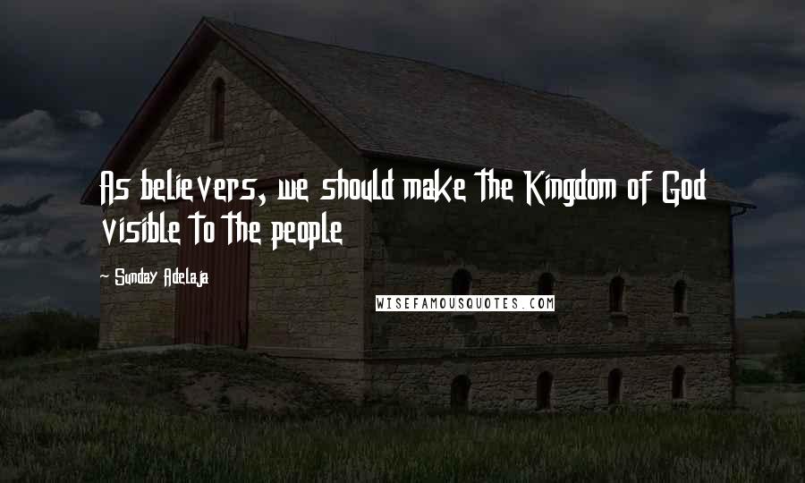 Sunday Adelaja Quotes: As believers, we should make the Kingdom of God visible to the people