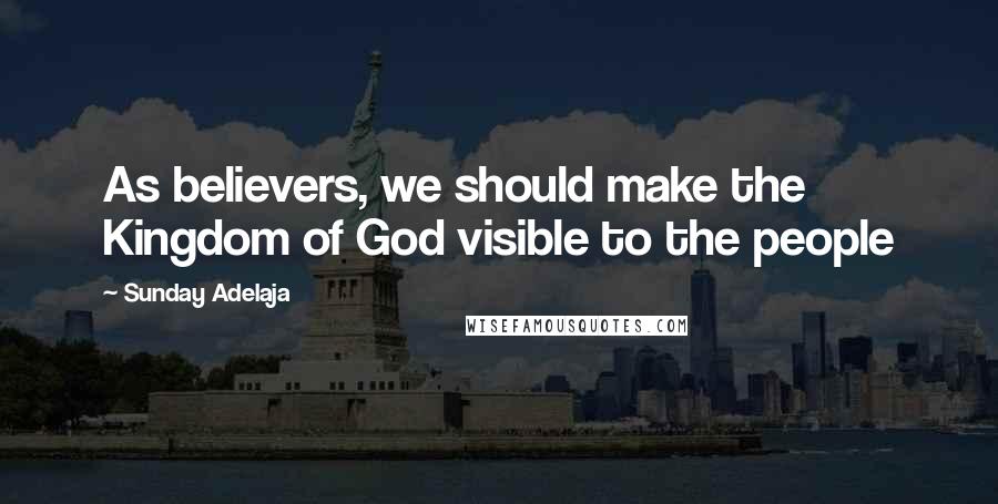 Sunday Adelaja Quotes: As believers, we should make the Kingdom of God visible to the people