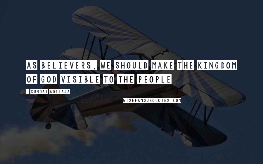 Sunday Adelaja Quotes: As believers, we should make the Kingdom of God visible to the people