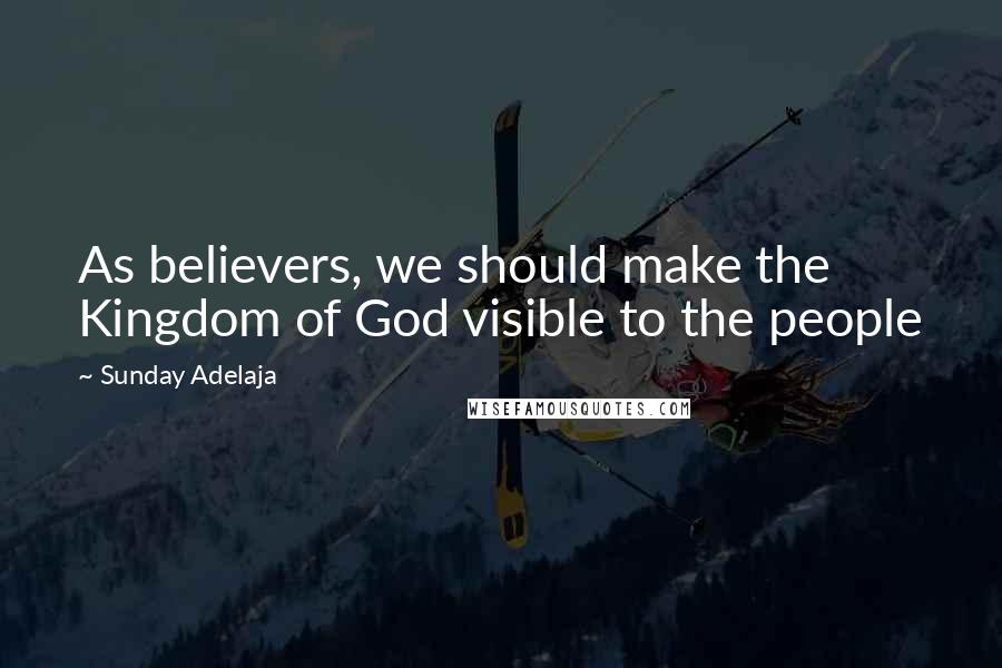 Sunday Adelaja Quotes: As believers, we should make the Kingdom of God visible to the people