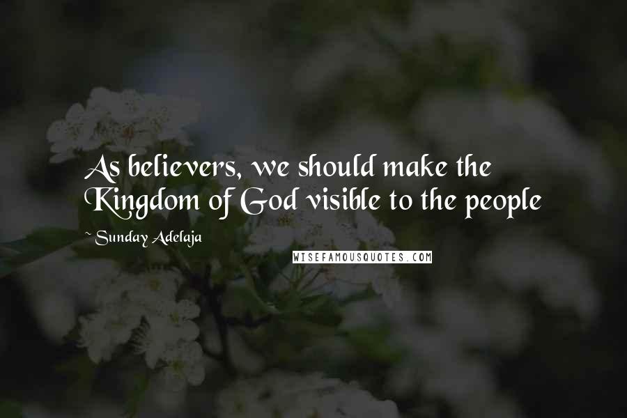 Sunday Adelaja Quotes: As believers, we should make the Kingdom of God visible to the people