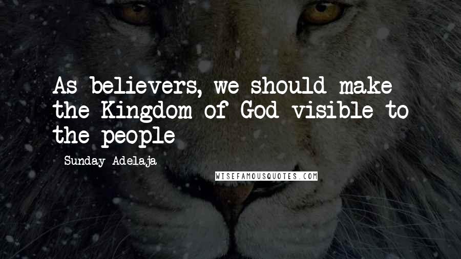 Sunday Adelaja Quotes: As believers, we should make the Kingdom of God visible to the people