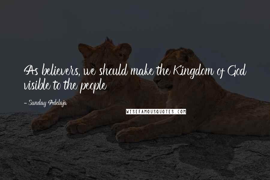 Sunday Adelaja Quotes: As believers, we should make the Kingdom of God visible to the people